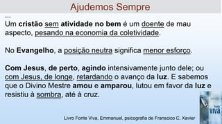 Livro Fonte Viva, Emmanuel, psicografia de Franscico C. Xavier
...
Um cristão sem atividade no bem é um doente de mau
aspecto, pesando na economia da coletividade.
No Evangelho, a posição neutra significa menor esforço.
Com Jesus, de perto, agindo intensivamente junto dele; ou
com Jesus, de longe, retardando o avanço da luz. E sabemos
que o Divino Mestre amou e amparou, lutou em favor da luz e
resistiu à sombra, até à cruz.
Ajudemos Sempre
 
