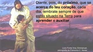 Livro Fonte Viva, Emmanuel,
psicografia de Franscico C. Xavier
Diante, pois, do próximo, que se
acerca do teu coração, cada
dia, lembrate sempre de que
estás situado na Terra para
aprender e auxiliar.
 