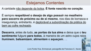 Livro Fonte Viva, Emmanuel, psicografia de Francisco C. Xavier
A caridade não depende da bolsa. É fonte nascida no coração.
É sempre respeitável o desejo de algo possuir no mealheiro
para socorro do próximo ou de si mesmo, nos dias de borrasca e
insegurança, entretanto, é deplorável a subordinação da prática do
bem ao cofre recheado.
Descerra, antes de tudo, as portas da tua alma e deixa que o teu
sentimento fulgure para todos, à maneira de um astro cujos raios
iluminem, balsamizem, alimentem e aqueçam. . .
Estejamos Contentes
 