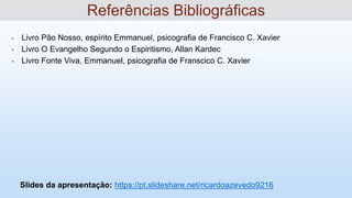 • Livro Pão Nosso, espírito Emmanuel, psicografia de Francisco C. Xavier
• Livro O Evangelho Segundo o Espiritismo, Allan Kardec
• Livro Fonte Viva, Emmanuel, psicografia de Franscico C. Xavier
Slides da apresentação: https://pt.slideshare.net/ricardoazevedo9216
Referências Bibliográficas
 