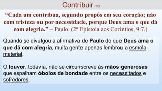 Quando se divulgou a afirmativa de Paulo de que Deus ama o
que dá com alegria, muita gente apenas lembrou a esmola
material.
O louvor, todavia, não se circunscreve às mãos generosas
que espalham óbolos de bondade entre os necessitados e
sofredores.
“Cada um contribua, segundo propôs em seu coração; não
com tristeza ou por necessidade, porque Deus ama o que dá
com alegria.” – Paulo. (2ª Epístola aos Coríntios, 9:7.)
Contribuir 1/3
 