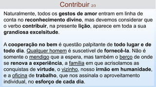 Naturalmente, todos os gestos de amor entram em linha de
conta no reconhecimento divino, mas devemos considerar que
o verbo contribuir, na presente lição, aparece em toda a sua
grandiosa excelsitude.
A cooperação no bem é questão palpitante de todo lugar e de
todo dia. Qualquer homem é suscetível de fornecê-la. Não é
somente o mendigo que a espera, mas também o berço de onde
se renova a experiência, a família em que acrisolamos as
conquistas de virtude, o vizinho, nosso irmão em humanidade,
e a oficina de trabalho, que nos assinala o aproveitamento
individual, no esforço de cada dia.
Contribuir 2/3
 