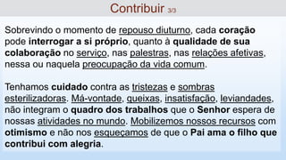 Sobrevindo o momento de repouso diuturno, cada coração
pode interrogar a si próprio, quanto à qualidade de sua
colaboração no serviço, nas palestras, nas relações afetivas,
nessa ou naquela preocupação da vida comum.
Tenhamos cuidado contra as tristezas e sombras
esterilizadoras. Má-vontade, queixas, insatisfação, leviandades,
não integram o quadro dos trabalhos que o Senhor espera de
nossas atividades no mundo. Mobilizemos nossos recursos com
otimismo e não nos esqueçamos de que o Pai ama o filho que
contribui com alegria.
Contribuir 3/3
 