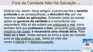 Dedicai-vos, assim, meus amigos, a perscrutar-lhe o sentido
profundo e as consequências, a descobrir-lhe, por vós
mesmos, todas as aplicações. Submetei todas as vossas
ações ao governo da caridade e a consciência vos
responderá. Não só ela evitará que pratiqueis o mal, como
também fará que pratiqueis o bem, porquanto uma virtude
negativa não basta: é necessária uma virtude ativa. Para
fazer-se o bem, mister sempre se torna a ação da vontade;
para se não praticar o mal, basta as mais das
vezes a inércia e a despreocupação.
O Evangelho Segundo o Espiritismo, Cap. XV Fora da caridade não há salvação, Allan Kardec
Fora da Caridade Não Há Salvação 1/2
 