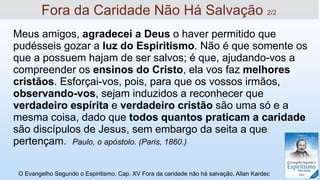 Meus amigos, agradecei a Deus o haver permitido que
pudésseis gozar a luz do Espiritismo. Não é que somente os
que a possuem hajam de ser salvos; é que, ajudando-vos a
compreender os ensinos do Cristo, ela vos faz melhores
cristãos. Esforçai-vos, pois, para que os vossos irmãos,
observando-vos, sejam induzidos a reconhecer que
verdadeiro espírita e verdadeiro cristão são uma só e a
mesma coisa, dado que todos quantos praticam a caridade
são discípulos de Jesus, sem embargo da seita a que
pertençam. Paulo, o apóstolo. (Paris, 1860.)
O Evangelho Segundo o Espiritismo, Cap. XV Fora da caridade não há salvação, Allan Kardec
Fora da Caridade Não Há Salvação 2/2
 