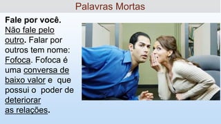 '
Fale por você.
Não fale pelo
outro. Falar por
outros tem nome:
Fofoca. Fofoca é
uma conversa de
baixo valor e que
possui o poder de
deteriorar
as relações.
Palavras Mortas
 