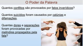'
Quantos conflitos são provocados por fatos inverídicos?
Quantos suicídios foram causados por calúnias e
difamações.
Quantas dores e separações
foram provocadas por
melindres propagados pela
fala?
O Poder da Palavra
 