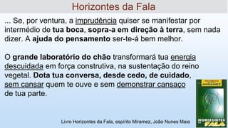 ... Se, por ventura, a imprudência quiser se manifestar por
intermédio de tua boca, sopra-a em direção à terra, sem nada
dizer. A ajuda do pensamento ser-te-á bem melhor.
O grande laboratório do chão transformará tua energia
descuidada em força construtiva, na sustentação do reino
vegetal. Dota tua conversa, desde cedo, de cuidado,
sem cansar quem te ouve e sem demonstrar cansaço
de tua parte.
Horizontes da Fala
Livro Horizontes da Fala, espírito Miramez, João Nunes Maia
 