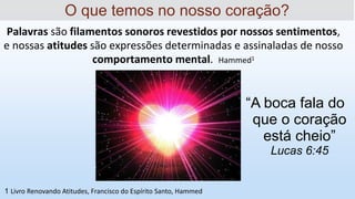 Palavras são filamentos sonoros revestidos por nossos sentimentos,
e nossas atitudes são expressões determinadas e assinaladas de nosso
comportamento mental. Hammed1
O que temos no nosso coração?
1 Livro Renovando Atitudes, Francisco do Espírito Santo, Hammed
“A boca fala do
que o coração
está cheio”
Lucas 6:45
 