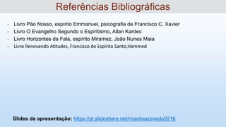 • Livro Pão Nosso, espírito Emmanuel, psicografia de Francisco C. Xavier
• Livro O Evangelho Segundo o Espiritismo, Allan Kardec
• Livro Horizontes da Fala, espírito Miramez, João Nunes Maia
• Livro Renovando Atitudes, Francisco do Espírito Santo,Hammed
Slides da apresentação: https://pt.slideshare.net/ricardoazevedo9216
Referências Bibliográficas
 