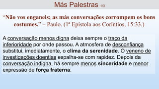A conversação menos digna deixa sempre o traço da
inferioridade por onde passou. A atmosfera de desconfiança
substitui, imediatamente, o clima da serenidade. O veneno de
investigações doentias espalha-se com rapidez. Depois da
conversação indigna, há sempre menos sinceridade e menor
expressão de força fraterna.
“Não vos enganeis; as más conversações corrompem os bons
costumes.” – Paulo. (1ª Epístola aos Coríntios, 15:33.)
Más Palestras 1/3
 