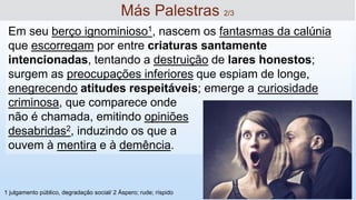 Em seu berço ignominioso1, nascem os fantasmas da calúnia
que escorregam por entre criaturas santamente
intencionadas, tentando a destruição de lares honestos;
surgem as preocupações inferiores que espiam de longe,
enegrecendo atitudes respeitáveis; emerge a curiosidade
criminosa, que comparece onde
não é chamada, emitindo opiniões
desabridas2, induzindo os que a
ouvem à mentira e à demência.
Más Palestras 2/3
1 julgamento público, degradação social/ 2 Áspero; rude; ríspido
 