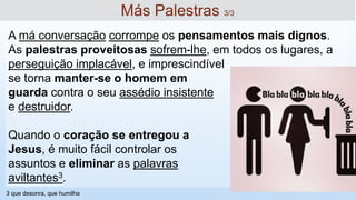 A má conversação corrompe os pensamentos mais dignos.
As palestras proveitosas sofrem-lhe, em todos os lugares, a
perseguição implacável, e imprescindível
se torna manter-se o homem em
guarda contra o seu assédio insistente
e destruidor.
Quando o coração se entregou a
Jesus, é muito fácil controlar os
assuntos e eliminar as palavras
aviltantes3.
Más Palestras 3/3
3 que desonra, que humilha
 