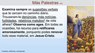 Examina sempre as sugestões verbais
que te cercam no caminho diário.
Trouxeram-te denúncias, más notícias,
futilidades, relatórios malsãos4 da vida
alheia? Observa como ages. Em todas as
ocasiões, há recurso para retificares
amorosamente, porquanto podes renovar
todo esse material, em Jesus-Cristo.
Más Palestras 4/4
4 doente, enfermiço, entorpecido
 