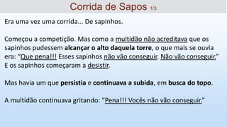 Era uma vez uma corrida... De sapinhos.
Começou a competição. Mas como a multidão não acreditava que os
sapinhos pudessem alcançar o alto daquela torre, o que mais se ouvia
era: “Que pena!!! Esses sapinhos não vão conseguir. Não vão conseguir.”
E os sapinhos começaram a desistir.
Mas havia um que persistia e continuava a subida, em busca do topo.
A multidão continuava gritando: “Pena!!! Vocês não vão conseguir.”
Corrida de Sapos 1/3
 