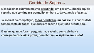 E os sapinhos estavam mesmo desistindo, um por um... menos aquele
sapinho que continuava tranquilo, embora cada vez mais ofegante.
Já ao final da competição, todos desistiram, menos ele. E a curiosidade
tomou conta de todos, que queriam saber o que tinha acontecido...
E assim, quando foram perguntar ao sapinho como ele havia
conseguido concluir a prova, descobriram: o sapinho era surdo!
Corrida de Sapos 2/3
 