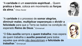 “A caridade é o processo de somar alegrias,
diminuir males, multiplicar esperanças e dividir a
felicidade para que a Terra se realize na condição do
esperado Reino de Deus.” Emmanuel
“A caridade é um exercício espiritual... Quem
pratica o bem, coloca em movimento as forças
da alma.” Chico Xavier
“O Céu auxilia sempre a quem trabalha; mas espera
de quem trabalha o auxílio possível para todos
aqueles que ainda não descobriram a felicidade de
trabalhar.” Emmanuel
 