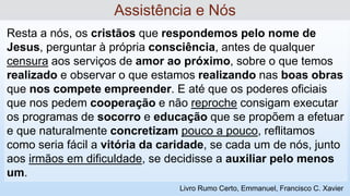 Resta a nós, os cristãos que respondemos pelo nome de
Jesus, perguntar à própria consciência, antes de qualquer
censura aos serviços de amor ao próximo, sobre o que temos
realizado e observar o que estamos realizando nas boas obras
que nos compete empreender. E até que os poderes oficiais
que nos pedem cooperação e não reproche consigam executar
os programas de socorro e educação que se propõem a efetuar
e que naturalmente concretizam pouco a pouco, reflitamos
como seria fácil a vitória da caridade, se cada um de nós, junto
aos irmãos em dificuldade, se decidisse a auxiliar pelo menos
um.
Assistência e Nós
Livro Rumo Certo, Emmanuel, Francisco C. Xavier
 