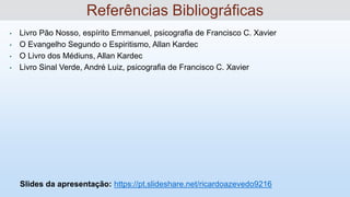 • Livro Pão Nosso, espírito Emmanuel, psicografia de Francisco C. Xavier
• O Evangelho Segundo o Espiritismo, Allan Kardec
• O Livro dos Médiuns, Allan Kardec
• Livro Sinal Verde, André Luiz, psicografia de Francisco C. Xavier
Slides da apresentação: https://pt.slideshare.net/ricardoazevedo9216
Referências Bibliográficas
 