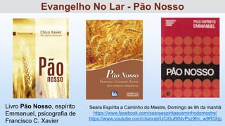 Livro Pão Nosso, espírito
Emmanuel, psicografia de
Francisco C. Xavier
Seara Espírita a Caminho do Mestre, Domingo as 9h da manhã
https://www.facebook.com/searaespiritaacaminhodomestre/
https://www.youtube.com/channel/UCiGuBtfdvPyz9fm_w9R5Xjg
Evangelho No Lar - Pão Nosso
 