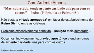 Não basta a virtude apregoada1 em favor do estabelecimento do
Reino Divino entre as criaturas.
Problema excessivamente debatido – solução mais demorada...
Ouçamos, individualmente, o aviso apostólico e enchamo-nos
de ardente caridade, uns para com os outros.
Com Ardente Amor 1/4
“Mas, sobretudo, tende ardente caridade uns para com os
outros.” – Pedro. (1ª Epístola de Pedro, 4:8.)
1 publicar, divulgar, anunciar em voz alta
 