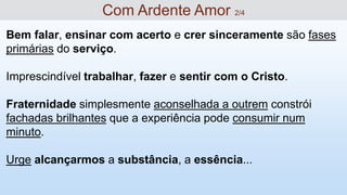 Bem falar, ensinar com acerto e crer sinceramente são fases
primárias do serviço.
Imprescindível trabalhar, fazer e sentir com o Cristo.
Fraternidade simplesmente aconselhada a outrem constrói
fachadas brilhantes que a experiência pode consumir num
minuto.
Urge alcançarmos a substância, a essência...
Com Ardente Amor 2/4
 