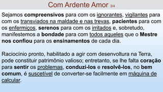 Sejamos compreensivos para com os ignorantes, vigilantes para
com os transviados na maldade e nas trevas, pacientes para com
os enfermiços, serenos para com os irritados e, sobretudo,
manifestemos a bondade para com todos aqueles que o Mestre
nos confiou para os ensinamentos de cada dia.
Raciocínio pronto, habilitado a agir com desenvoltura na Terra,
pode constituir patrimônio valioso; entretanto, se lhe falta coração
para sentir os problemas, conduzi-los e resolvê-los, no bem
comum, é suscetível de converter-se facilmente em máquina de
calcular.
Com Ardente Amor 3/4
 