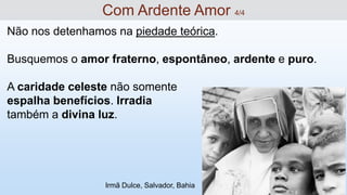 Não nos detenhamos na piedade teórica.
Busquemos o amor fraterno, espontâneo, ardente e puro.
A caridade celeste não somente
espalha benefícios. Irradia
também a divina luz.
Com Ardente Amor 4/4
Irmã Dulce, Salvador, Bahia
 