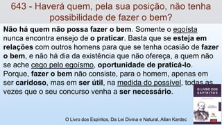 Não há quem não possa fazer o bem. Somente o egoísta
nunca encontra ensejo de o praticar. Basta que se esteja em
relações com outros homens para que se tenha ocasião de fazer
o bem, e não há dia da existência que não ofereça, a quem não
se ache cego pelo egoísmo, oportunidade de praticá-lo.
Porque, fazer o bem não consiste, para o homem, apenas em
ser caridoso, mas em ser útil, na medida do possível, todas as
vezes que o seu concurso venha a ser necessário.
O Livro dos Espíritos, Da Lei Divina e Natural, Allan Kardec
643 - Haverá quem, pela sua posição, não tenha
possibilidade de fazer o bem?
 