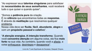 10
“Ao expressar seus talentos singulares para satisfazer
às necessidades de seus semelhantes, você receberá
tudo o que quiser e quando quiser”.
“Somos a potência pura da criação.
É no silêncio que encontramos todas as respostas.
É através da meditação que resolvemos qualquer
problema.
Nossa vida deve ser fluída, fácil, abundante, alegre e
com um propósito pessoal e coletivo”.
“A atenção energiza. A intenção transforma. Quando
você concentra atenção em alguma coisa, ela fica mais
forte na sua vida. Ao contrário, quando você a afasta, a
coisa enfraquece, desintegra e desaparece”.
Livro As 7 Leis Espirituais do Sucesso, Deepak Chopra.
 
