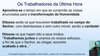 Aproxima-se o tempo em que se cumprirão as coisas
anunciadas para a transformação da Humanidade.
Ditosos serão os que houverem trabalhado no campo do
Senhor, com desinteresse e sem outro móvel, senão a caridade!
Ditosos os que hajam dito a seus irmãos:
“Trabalhemos juntos e unamos os nossos esforços,
a fim de que o Senhor, ao chegar, encontre
acabada a obra...”
O Evangelho Segundo o Espiritismo, Allan Kardec, capítulo XX, Os trabalhadores da última hora 11
Os Trabalhadores da Última Hora
 