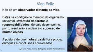 Não és um observador distante da vida.
Estás na condição de membro do organismo
universal, investido de tarefas e
responsabilidades, de cujo desempenho,
por ti, resultarão a ordem e o sucesso de
muitas coisas.
A postura de quem observa de fora produz
enfoques e conclusões equivocados.
Livro Vida Feliz, Joanna de Angelis, Divaldo Pereira Franco
13
 