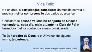No entanto, a participação consciente dá medida correta e
propicia melhor compreensão dos dados ao alcance.
Considera-te pessoa valiosa no conjunto da Criação,
tornando-te, cada dia, mais atuante na Obra do Pai e
fazendo-a melhor conhecida e mais considerada.
Tu és herdeiro de Deus, e o Universo, de alguma
forma, te pertence.
Livro Vida Feliz, Joanna de Angelis, Divaldo Pereira Franco
14
 