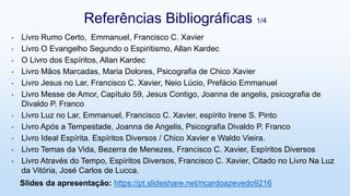 • Livro Rumo Certo, Emmanuel, Francisco C. Xavier
• Livro O Evangelho Segundo o Espiritismo, Allan Kardec
• O Livro dos Espíritos, Allan Kardec
• Livro Mãos Marcadas, Maria Dolores, Psicografia de Chico Xavier
• Livro Jesus no Lar, Francisco C. Xavier, Neio Lúcio, Prefácio Emmanuel
• Livro Messe de Amor, Capítulo 59, Jesus Contigo, Joanna de angelis, psicografia de
Divaldo P. Franco
• Livro Luz no Lar, Emmanuel, Francisco C. Xavier, espírito Irene S. Pinto
• Livro Após a Tempestade, Joanna de Angelis, Psicografia Divaldo P. Franco
• Livro Ideal Espírita. Espíritos Diversos / Chico Xavier e Waldo Vieira.
• Livro Temas da Vida, Bezerra de Menezes, Francisco C. Xavier, Espíritos Diversos
• Livro Através do Tempo, Espíritos Diversos, Francisco C. Xavier, Citado no Livro Na Luz
da Vitória, José Carlos de Lucca.
Referências Bibliográficas 1/4
Slides da apresentação: https://pt.slideshare.net/ricardoazevedo9216
 