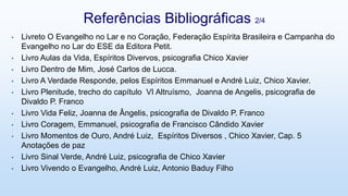 • Livreto O Evangelho no Lar e no Coração, Federação Espírita Brasileira e Campanha do
Evangelho no Lar do ESE da Editora Petit.
• Livro Aulas da Vida, Espíritos Divervos, psicografia Chico Xavier
• Livro Dentro de Mim, José Carlos de Lucca.
• Livro A Verdade Responde, pelos Espíritos Emmanuel e André Luiz, Chico Xavier.
• Livro Plenitude, trecho do capítulo VI Altruísmo, Joanna de Angelis, psicografia de
Divaldo P. Franco
• Livro Vida Feliz, Joanna de Ângelis, psicografia de Divaldo P. Franco
• Livro Coragem, Emmanuel, psicografia de Francisco Cândido Xavier
• Livro Momentos de Ouro, André Luiz, Espíritos Diversos , Chico Xavier, Cap. 5
Anotações de paz
• Livro Sinal Verde, André Luiz, psicografia de Chico Xavier
• Livro Vivendo o Evangelho, André Luiz, Antonio Baduy Filho
Referências Bibliográficas 2/4
 