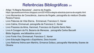 • Artigo “A Alegria Abosoluta”, Joanna de Angelis,
https://gecasadocaminhosv.blogspot.com/2014/05/a-alegria-absoluta-joanna-de-angelis.html
• Livro Momentos de Consciência, Joanna de Ângelis, psicografia do médium Divaldo
Pereira Franco
• Livro Palavras de Vida Eterna, Emmanuel, Francisco C. Xavier
• Livro Calma, Emmanuel, psicografia de Francisco C. Xavier
• Livro Prazeres da Alma, Hammed, Francisco do Espirito Santo Neto.
• Livro A Coragem da Fé, Bezerra de Menezes, psicografia Carlos Baccelli
• Biblia Sagrada, ww.bilbiaoline.com.br
• Livro Fonte Viva, Emmanuel, Francisco C. Xavier
• Livro Educação Segundo o Espiritismo, Dora Incontri
• Livro Reforma Íntima sem Martírio, Ermance Dufaux, psicografia Wanderley Soares de
Oliveira
Referências Bibliográficas 3/4
 
