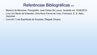 • Bezerra de Menezes, Psicografia: José Carlos De Lucca, recebida em 15/08/2015
• Livro Um Modo de Entender: Uma Nova Forma de Viver, Francisco. E. S. Neto,
Hammed
• Livro As 7 Leis Espirituais do Sucesso, Deepak Chopra.
Referências Bibliográficas 4/4
 