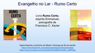 Livro Rumo Certo,
espírito Emmanuel,
psicografia de
Francisco C. Xavier
Evangelho no Lar - Rumo Certo
Seara Espírita a Caminho do Mestre, Domingo as 9h da manhã
https://www.facebook.com/searaespiritaacaminhodomestre/
https://www.youtube.com/channel/UCiGuBtfdvPyz9fm_w9R5Xjg
 