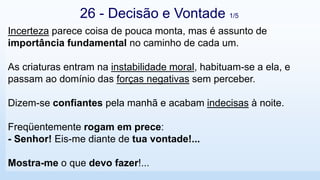 Incerteza parece coisa de pouca monta, mas é assunto de
importância fundamental no caminho de cada um.
As criaturas entram na instabilidade moral, habituam-se a ela, e
passam ao domínio das forças negativas sem perceber.
Dizem-se confiantes pela manhã e acabam indecisas à noite.
Freqüentemente rogam em prece:
- Senhor! Eis-me diante de tua vontade!...
Mostra-me o que devo fazer!...
26 - Decisão e Vontade 1/5
 