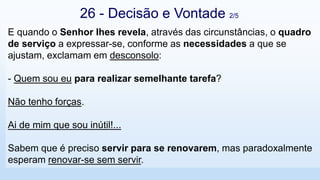 E quando o Senhor lhes revela, através das circunstâncias, o quadro
de serviço a expressar-se, conforme as necessidades a que se
ajustam, exclamam em desconsolo:
- Quem sou eu para realizar semelhante tarefa?
Não tenho forças.
Ai de mim que sou inútil!...
Sabem que é preciso servir para se renovarem, mas paradoxalmente
esperam renovar-se sem servir.
26 - Decisão e Vontade 2/5
 