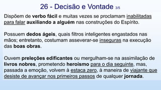 Dispõem de verbo fácil e muitas vezes se proclamam inabilitadas
para falar auxiliando a alguém nas construções do Espírito.
Possuem dedos ágeis, quais filtros inteligentes engastados nas
mãos; entretanto, costumam asseverar-se inseguras na execução
das boas obras.
Ouvem preleções edificantes ou mergulham-se na assimilação de
livros nobres, prometendo heroísmo para o dia seguinte, mas,
passada a emoção, volvem à estaca zero, à maneira de viajante que
desiste de avançar nos primeiros passos de qualquer jornada.
26 - Decisão e Vontade 3/5
 