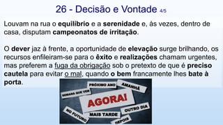 26 - Decisão e Vontade 4/5
Louvam na rua o equilíbrio e a serenidade e, às vezes, dentro de
casa, disputam campeonatos de irritação.
O dever jaz à frente, a oportunidade de elevação surge brilhando, os
recursos enfileiram-se para o êxito e realizações chamam urgentes,
mas preferem a fuga da obrigação sob o pretexto de que é preciso
cautela para evitar o mal, quando o bem francamente lhes bate à
porta.
 