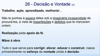 26 - Decisão e Vontade 5/5
Trabalho, ação, aprendizado, melhoria!...
Não te ponhas à espera deles sob a imaginária incapacidade de
procurá-los, à vista de imperfeições e defeitos que te marcaram
ontem.
Realização pede apoio da fé.
Mãos à obra.
Tudo o que serve para corrigir, elevar, educar e construir, nasce
primeiramente no esforço da vontade unida à decisão.
 