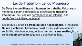 Se Deus tivesse liberado o homem do trabalho físico, seus
membros seriam atrofiados; se o livrasse do trabalho
intelectual, seu espírito permaneceria na infância, nas
condições instintivas do animal.
Eis porque Ele fez do trabalho uma necessidade, e lhe disse:
Busca e acharás; trabalha e produzirás; e dessa maneira
serás filho das tuas obras, terás o mérito da sua realização, e
serás recompensado segundo o que tiveres feito.
Evangelho Segundo o Espiritismo, Capitulo XXV, Buscai e Achareis, Allan Kardec 9
Lei do Trabalho – Lei do Progresso
 
