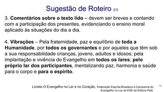 3. Comentários sobre o texto lido – devem ser breves e contando
com a participação dos presentes, evidenciando o ensino moral
aplicado às situações do dia a dia.
4. Vibrações – Pela fraternidade, paz e equilíbrio de toda a
Humanidade, por todos os governantes e por aqueles que têm sob
a sua responsabilidade crianças, jovens, adultos e idosos; pela
implantação e vivência do Evangelho em todos os lares; pelo
próprio lar dos participantes, mentalizando paz, harmonia e saúde
para o corpo e para o espírito.
Sugestão de Roteiro 2/3
11Livreto O Evangelho no Lar e no Coração, Federação Espírita Brasileira e Campanha do
Evangelho no Lar do ESE da Editora Petit.
 
