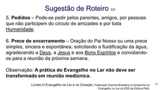 5. Pedidos – Pode-se pedir pelos parentes, amigos, por pessoas
que não participem do círculo de amizades e por toda
Humanidade.
6. Prece de encerramento – Oração do Pai Nosso ou uma prece
simples, sincera e espontânea, solicitando a fluidificação da água,
agradecendo a Deus, a Jesus e aos Bons Espíritos e convidando-
os para a reunião da próxima semana.
Observação: A prática do Evangelho no Lar não deve ser
transformada em reunião mediúnica.
Sugestão de Roteiro 3/3
12Livreto O Evangelho no Lar e no Coração, Federação Espírita Brasileira e Campanha do
Evangelho no Lar do ESE da Editora Petit.
 