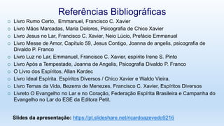  Livro Rumo Certo, Emmanuel, Francisco C. Xavier
 Livro Mãos Marcadas, Maria Dolores, Psicografia de Chico Xavier
 Livro Jesus no Lar, Francisco C. Xavier, Neio Lúcio, Prefácio Emmanuel
 Livro Messe de Amor, Capítulo 59, Jesus Contigo, Joanna de angelis, psicografia de
Divaldo P. Franco
 Livro Luz no Lar, Emmanuel, Francisco C. Xavier, espírito Irene S. Pinto
 Livro Após a Tempestade, Joanna de Angelis, Psicografia Divaldo P. Franco
 O Livro dos Espíritos, Allan Kardec
 Livro Ideal Espírita. Espíritos Diversos / Chico Xavier e Waldo Vieira.
 Livro Temas da Vida, Bezerra de Menezes, Francisco C. Xavier, Espíritos Diversos
 Livreto O Evangelho no Lar e no Coração, Federação Espírita Brasileira e Campanha do
Evangelho no Lar do ESE da Editora Petit.
Referências Bibliográficas
Slides da apresentação: https://pt.slideshare.net/ricardoazevedo9216
 