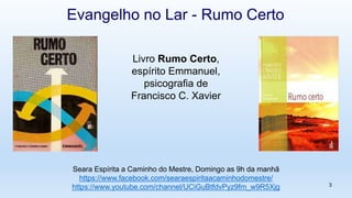 Livro Rumo Certo,
espírito Emmanuel,
psicografia de
Francisco C. Xavier
3
Evangelho no Lar - Rumo Certo
Seara Espírita a Caminho do Mestre, Domingo as 9h da manhã
https://www.facebook.com/searaespiritaacaminhodomestre/
https://www.youtube.com/channel/UCiGuBtfdvPyz9fm_w9R5Xjg
 