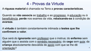 A riqueza material é chamada na Terra a provas características.
Quando se não associa ao trabalho e ao progresso, à educação ou à
beneficência, perde nos exames da vida, rebaixando-se à condição de
avareza.
A virtude é também constantemente intimada a testes que lhe
confirmem o valor.
Que será do ignorante sem professor que o instrua; do enfermo sem
alguém que o assista com o remédio necessário; do cego sem guia; da
criança absolutamente desvalida de apoio com que se lhe dê
orientação? 4
4 - Provas da Virtude
 