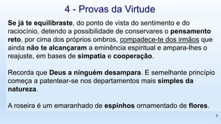 Se já te equilibraste, do ponto de vista do sentimento e do
raciocínio, detendo a possibilidade de conservares o pensamento
reto, por cima dos próprios ombros, compadece-te dos irmãos que
ainda não te alcançaram a eminência espiritual e ampara-lhes o
reajuste, em bases de simpatia e cooperação.
Recorda que Deus a ninguém desampara. E semelhante princípio
começa a patentear-se nos departamentos mais simples da
natureza.
A roseira é um emaranhado de espinhos ornamentado de flores.
4 - Provas da Virtude
5
 